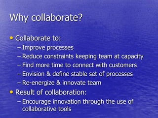 Why collaborate?

• Collaborate to:
  – Improve processes
  – Reduce constraints keeping team at capacity
  – Find more time to connect with customers
  – Envision & define stable set of processes
  – Re-energize & innovate team
• Result of collaboration:
  – Encourage innovation through the use of
    collaborative tools
 