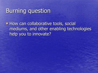 Burning question

• How can collaborative tools, social
 mediums, and other enabling technologies
 help you to innovate?
 