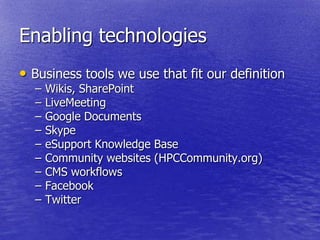 Enabling technologies
• Business tools we use that fit our definition
  –   Wikis, SharePoint
  –   LiveMeeting
  –   Google Documents
  –   Skype
  –   eSupport Knowledge Base
  –   Community websites (HPCCommunity.org)
  –   CMS workflows
  –   Facebook
  –   Twitter
 