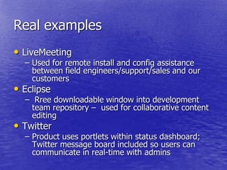 Real examples
• LiveMeeting
  – Used for remote install and config assistance
    between field engineers/support/sales and our
    customers
• Eclipse
  – Rree downloadable window into development
    team repository – used for collaborative content
    editing
• Twitter
  – Product uses portlets within status dashboard;
    Twitter message board included so users can
    communicate in real-time with admins
 