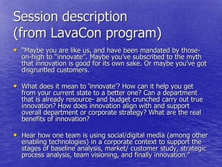 Session description
(from LavaCon program)
• ―Maybe you are like us, and have been mandated by those-
  on-high to ―innovate‖. Maybe you‘ve subscribed to the myth
  that innovation is good for its own sake. Or maybe you‘ve got
  disgruntled customers.

• What does it mean to ‗innovate‘? How can it help you get
  from your current state to a better one? Can a department
  that is already resource- and budget crunched carry out true
  innovation? How does innovation align with and support
  overall department or corporate strategy? What are the real
  benefits of innovation?

• Hear how one team is using social/digital media (among other
  enabling technologies) in a corporate context to support the
  stages of baseline analysis, market/ customer study, strategic
  process analysis, team visioning, and finally innovation.‖
 
