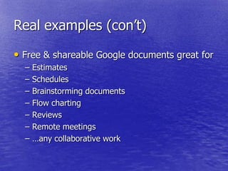 Real examples (con‘t)

• Free & shareable Google documents great for
  –   Estimates
  –   Schedules
  –   Brainstorming documents
  –   Flow charting
  –   Reviews
  –   Remote meetings
  –   …any collaborative work
 