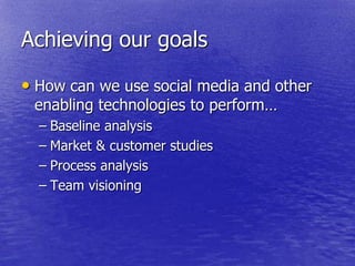 Achieving our goals

• How can we use social media and other
 enabling technologies to perform…
  – Baseline analysis
  – Market & customer studies
  – Process analysis
  – Team visioning
 