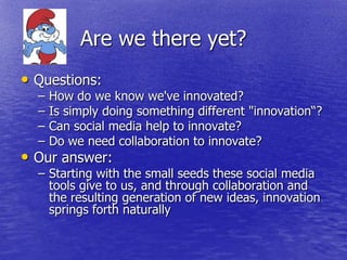 Are we there yet?
• Questions:
  –   How do we know we've innovated?
  –   Is simply doing something different "innovation―?
  –   Can social media help to innovate?
  –   Do we need collaboration to innovate?
• Our answer:
  – Starting with the small seeds these social media
    tools give to us, and through collaboration and
    the resulting generation of new ideas, innovation
    springs forth naturally
 