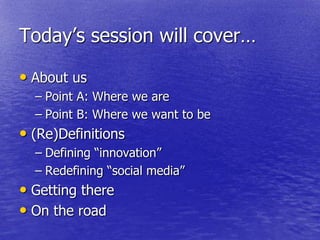 Today‘s session will cover…

• About us
  – Point A: Where we are
  – Point B: Where we want to be
• (Re)Definitions
  – Defining ―innovation‖
  – Redefining ―social media‖
• Getting there
• On the road
 