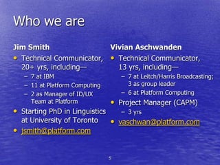 Who we are
Jim Smith                 Vivian Aschwanden
• Technical Communicator, • Technical Communicator,
  20+ yrs, including—       13 yrs, including—
    – 7 at IBM                       – 7 at Leitch/Harris Broadcasting;
    – 11 at Platform Computing         3 as group leader
    – 2 as Manager of ID/UX          – 6 at Platform Computing
      Team at Platform           • Project Manager (CAPM)
• Starting PhD in Linguistics        – 3 yrs
    at University of Toronto     • vaschwan@platform.com
•   jsmith@platform.com


                                 5
 