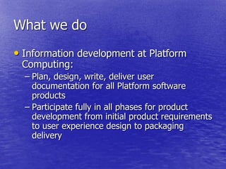 What we do
• Information development at Platform
 Computing:
  – Plan, design, write, deliver user
    documentation for all Platform software
    products
  – Participate fully in all phases for product
    development from initial product requirements
    to user experience design to packaging
    delivery
 