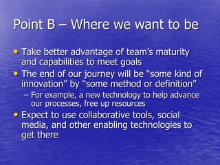 Point B – Where we want to be
• Take better advantage of team‘s maturity
  and capabilities to meet goals
• The end of our journey will be ―some kind of
  innovation‖ by ―some method or definition‖
  – For example, a new technology to help advance
    our processes, free up resources
• Expect to use collaborative tools, social
  media, and other enabling technologies to
  get there
 