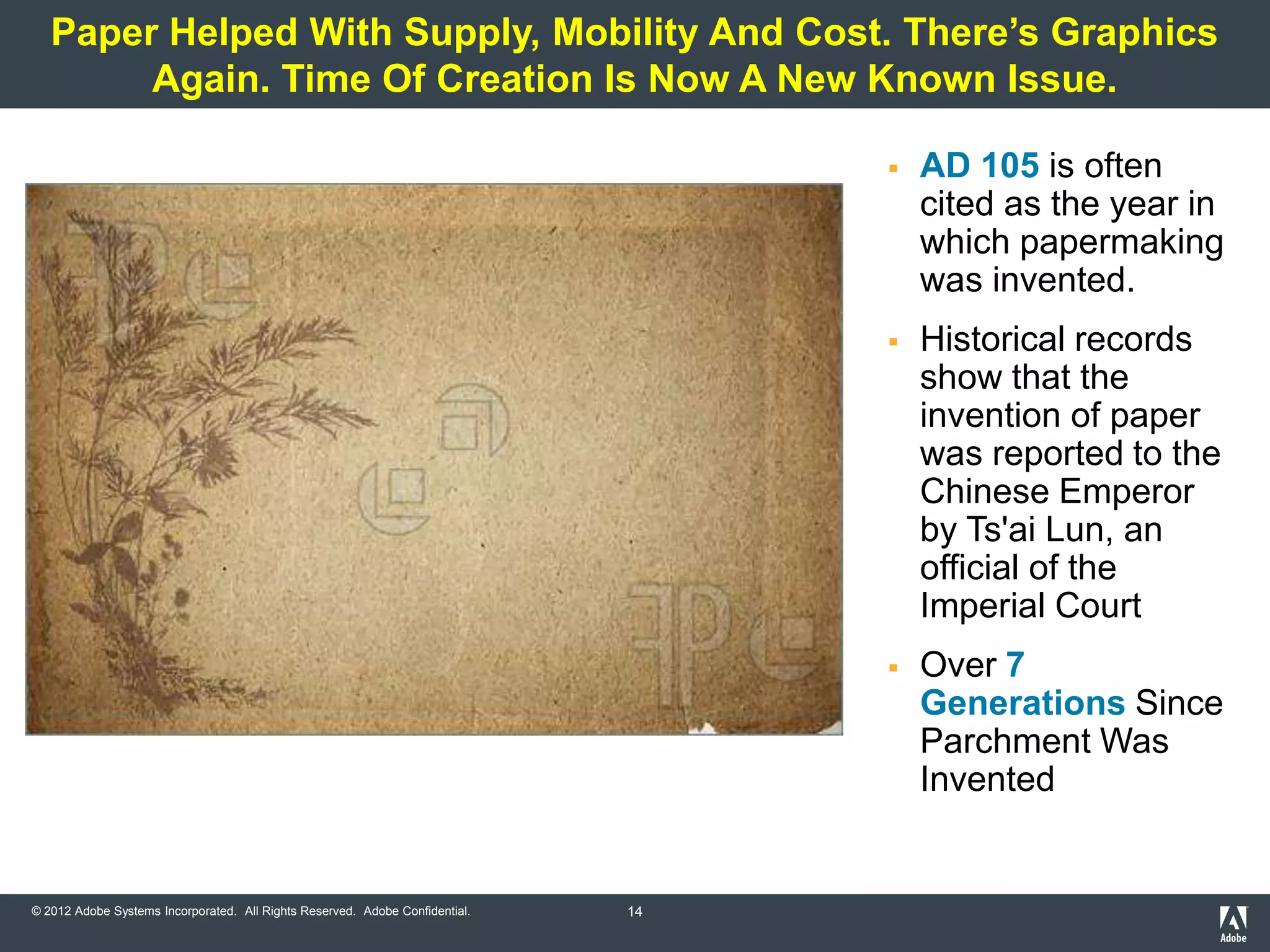 Paper Helped With Supply, Mobility And Cost. There’s Graphics
        Again. Time Of Creation Is Now A New Known Issue.

                                                                                      AD 105 is often
                                                                                       cited as the year in
                                                                                       which papermaking
                                                                                       was invented.
                                                                                      Historical records
                                                                                       show that the
                                                                                       invention of paper
                                                                                       was reported to the
                                                                                       Chinese Emperor
                                                                                       by Ts'ai Lun, an
                                                                                       official of the
                                                                                       Imperial Court
                                                                                      Over 7
                                                                                       Generations Since
                                                                                       Parchment Was
                                                                                       Invented


© 2012 Adobe Systems Incorporated. All Rights Reserved. Adobe Confidential.   14
 