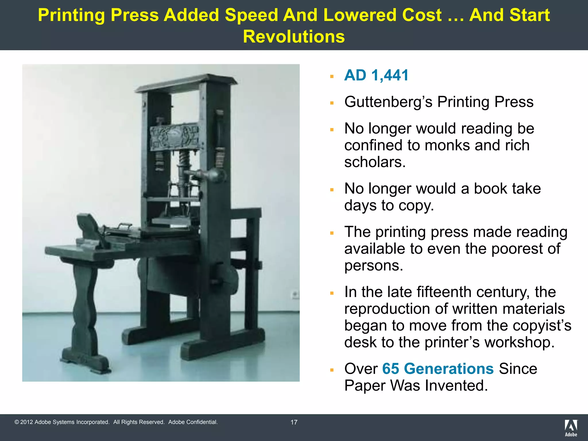 Printing Press Added Speed And Lowered Cost … And Start
                               Revolutions

                                                                                      AD 1,441
                                                                                      Guttenberg’s Printing Press
                                                                                      No longer would reading be
                                                                                       confined to monks and rich
                                                                                       scholars.
                                                                                      No longer would a book take
                                                                                       days to copy.
                                                                                      The printing press made reading
                                                                                       available to even the poorest of
                                                                                       persons.
                                                                                      In the late fifteenth century, the
                                                                                       reproduction of written materials
                                                                                       began to move from the copyist’s
                                                                                       desk to the printer’s workshop.
                                                                                      Over 65 Generations Since
                                                                                       Paper Was Invented.

© 2012 Adobe Systems Incorporated. All Rights Reserved. Adobe Confidential.   17
 