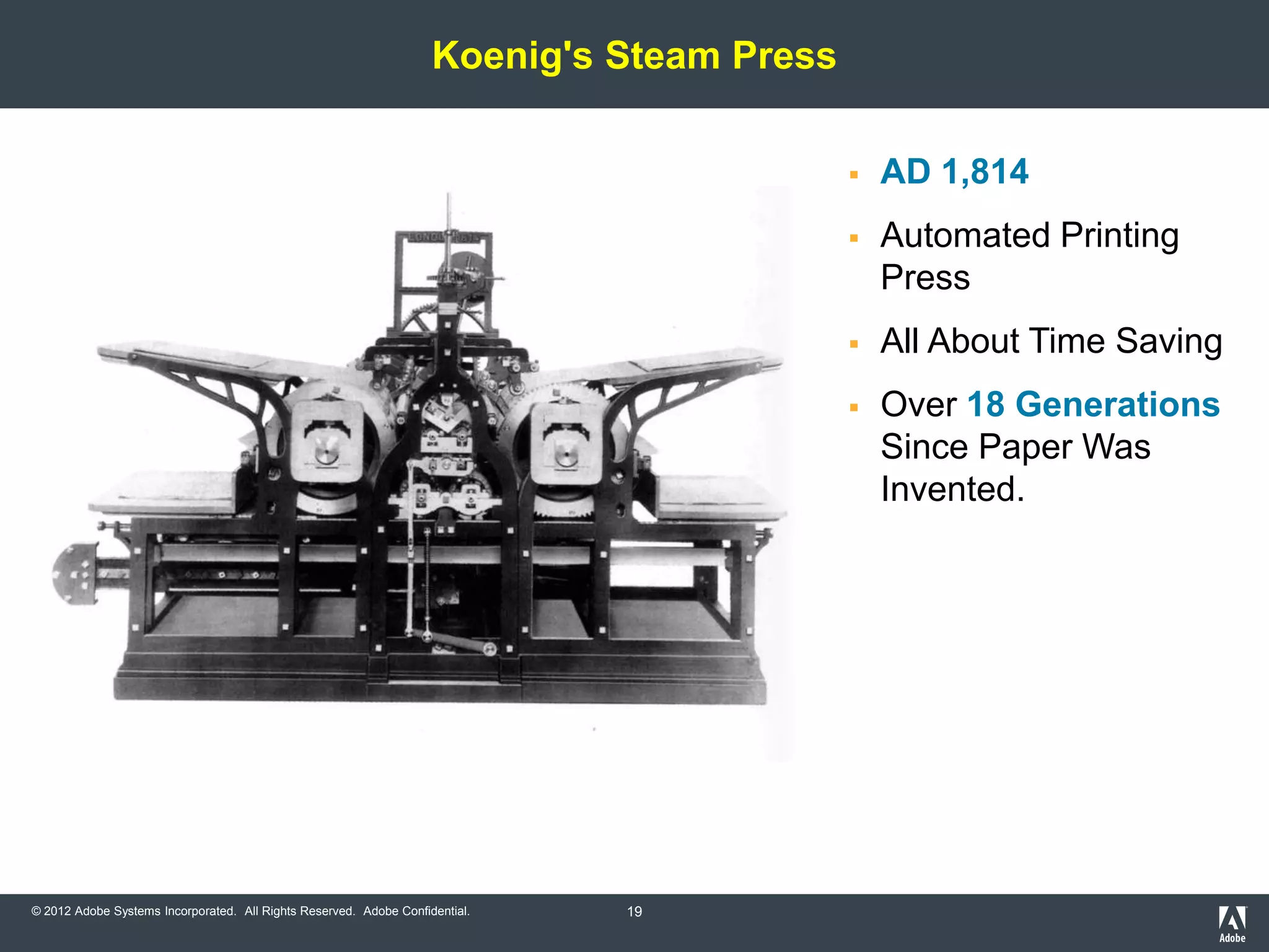 Koenig's Steam Press

                                                                                              AD 1,814
                                                                                              Automated Printing
                                                                                               Press
                                                                                              All About Time Saving
                                                                                              Over 18 Generations
                                                                                               Since Paper Was
                                                                                               Invented.




© 2012 Adobe Systems Incorporated. All Rights Reserved. Adobe Confidential.   19
 