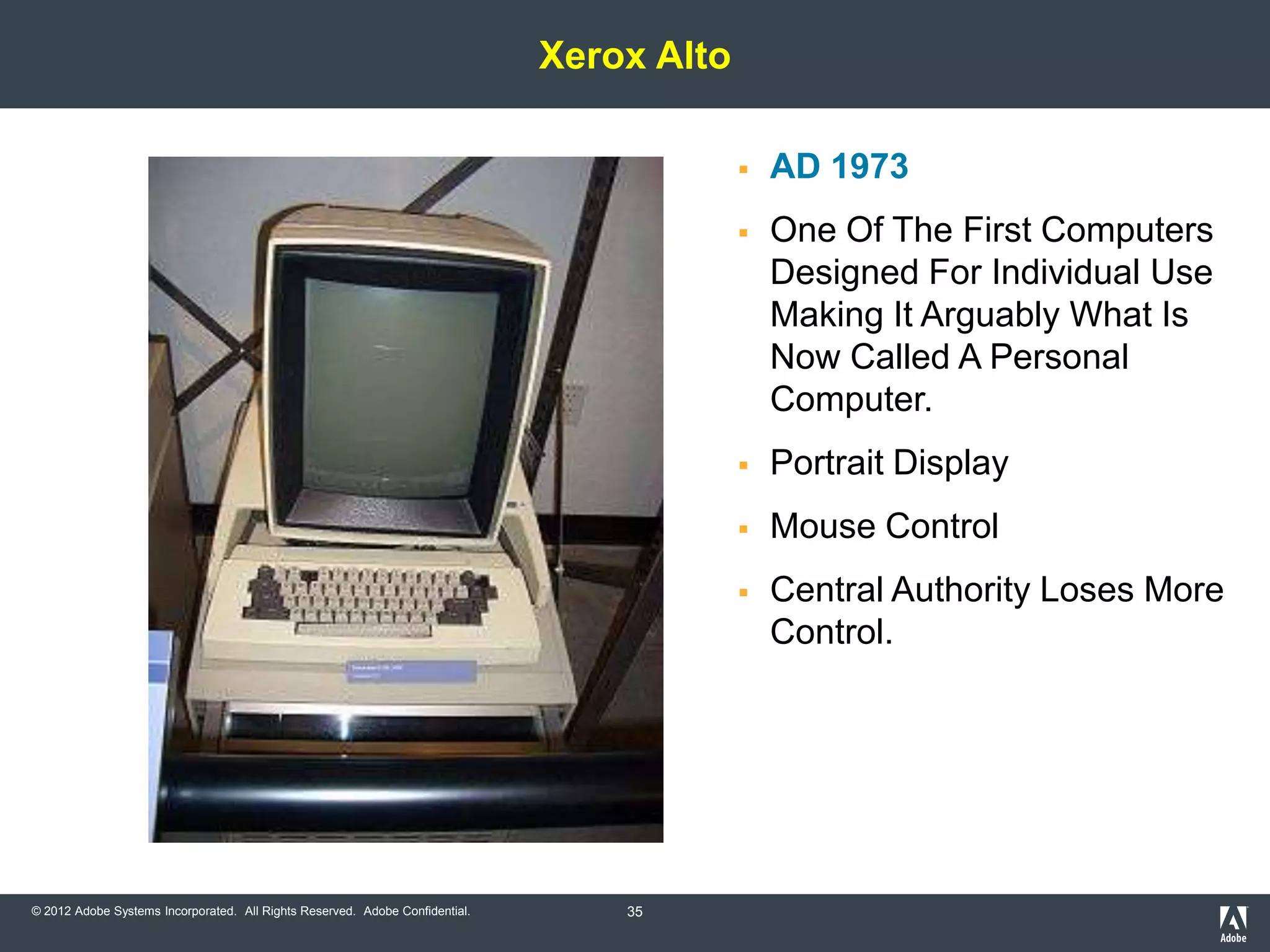 Xerox Alto

                                                                                              AD 1973
                                                                                              One Of The First Computers
                                                                                               Designed For Individual Use
                                                                                               Making It Arguably What Is
                                                                                               Now Called A Personal
                                                                                               Computer.
                                                                                              Portrait Display
                                                                                              Mouse Control
                                                                                              Central Authority Loses More
                                                                                               Control.




© 2012 Adobe Systems Incorporated. All Rights Reserved. Adobe Confidential.       35
 