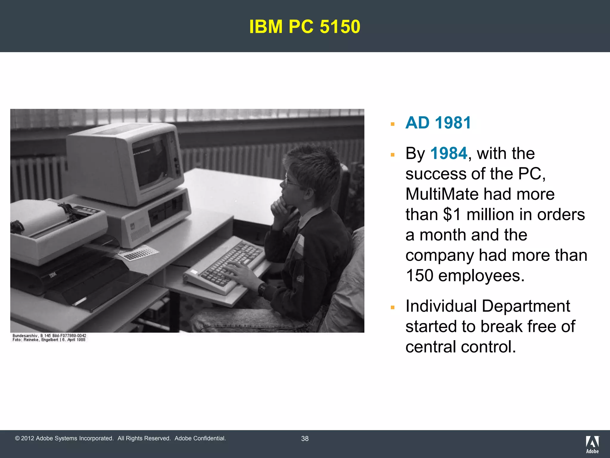 IBM PC 5150




                                                                                               AD 1981
                                                                                               By 1984, with the
                                                                                                success of the
                                                                                                PC, MultiMate had more
                                                                                                than $1 million in orders
                                                                                                a month and the
                                                                                                company had more than
                                                                                                150 employees.
                                                                                               Individual Department
                                                                                                started to break free of
                                                                                                central control.




© 2012 Adobe Systems Incorporated. All Rights Reserved. Adobe Confidential.        38
 