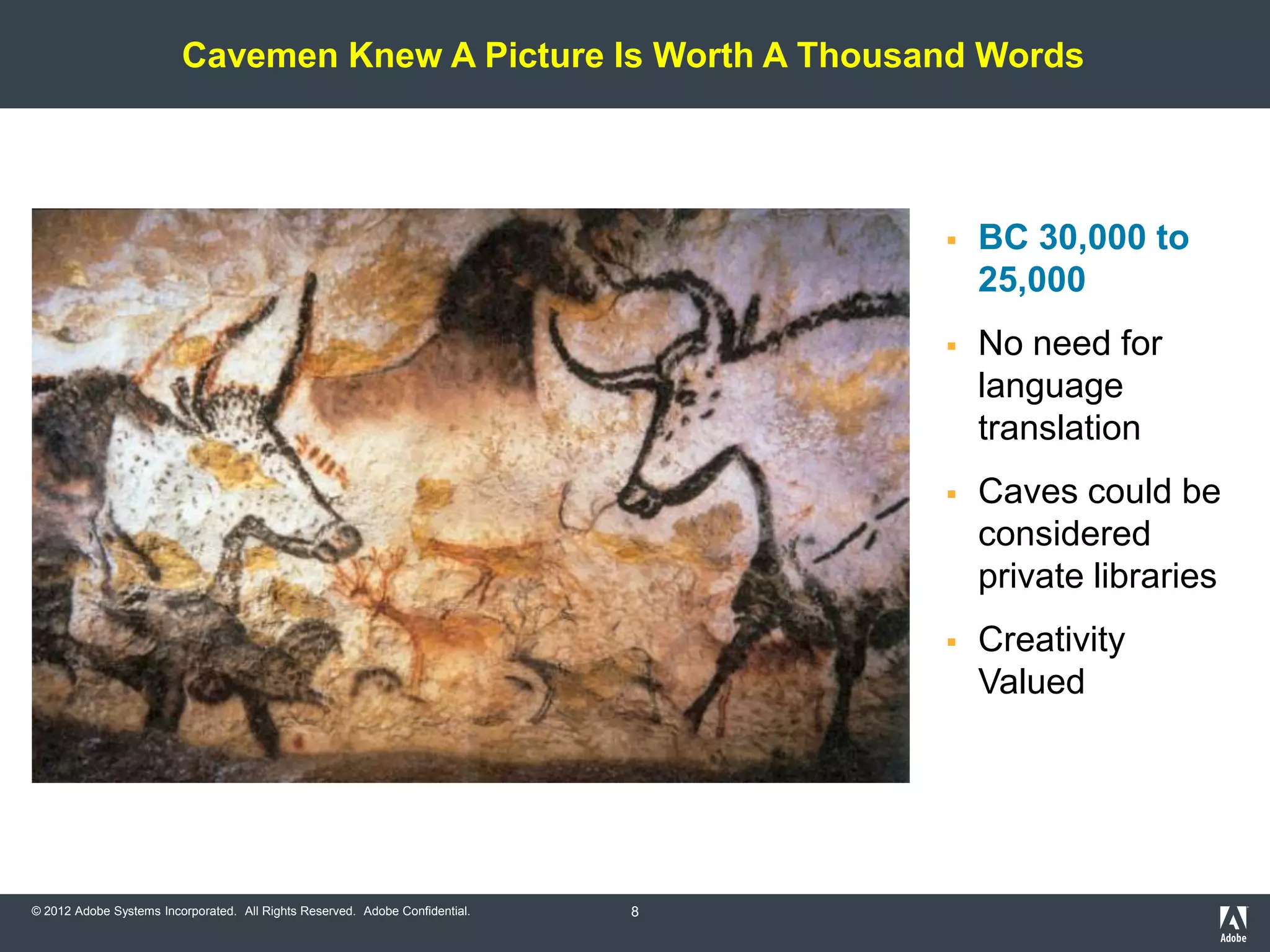 Cavemen Knew A Picture Is Worth A Thousand Words




                                                                                     BC 30,000 to
                                                                                      25,000
                                                                                     No need for
                                                                                      language
                                                                                      translation
                                                                                     Caves could be
                                                                                      considered
                                                                                      private libraries
                                                                                     Creativity
                                                                                      Valued




© 2012 Adobe Systems Incorporated. All Rights Reserved. Adobe Confidential.   8
 
