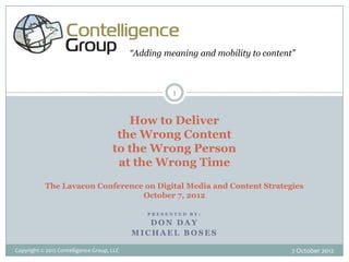 “Adding meaning and mobility to content”



                                                      1


                                         How to Deliver
                                       the Wrong Content
                                      to the Wrong Person
                                       at the Wrong Time
           The Lavacon Conference on Digital Media and Content Strategies
                                 October 7, 2012

                                                PRESENTED BY:

                                               DON DAY
                                            MICHAEL BOSES

Copyright © 2012 Contelligence Group, LLC                                          7 October 2012
 