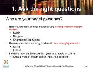 1. Ask the right questions
Who are your target personas?
• Raise awareness of three new products among industry thought
leaders
• Media
• Bloggers
• Champions/Top Clients
• Generate leads for existing products in two emerging markets
• China
• France
• Increase revenue 20% over last year in strategic accounts
• Create word-of-mouth selling inside the account

@Experis_GCS @AllisonYJoyce #ContentAudit @LavaCon

10

 