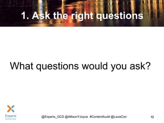 1. Ask the right questions

What questions would you ask?

@Experis_GCS @AllisonYJoyce #ContentAudit @LavaCon

13

 