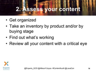 2. Assess your content
• Get organized
• Take an inventory by product and/or by
buying stage
• Find out what’s working
• Review all your content with a critical eye

@Experis_GCS @AllisonYJoyce #ContentAudit @LavaCon

14

 