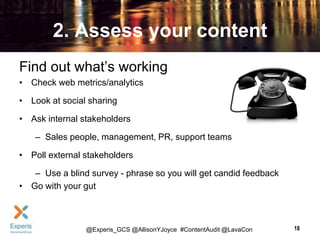 2. Assess your content
Find out what’s working
• Check web metrics/analytics
• Look at social sharing
• Ask internal stakeholders

– Sales people, management, PR, support teams
• Poll external stakeholders
– Use a blind survey - phrase so you will get candid feedback
• Go with your gut

@Experis_GCS @AllisonYJoyce #ContentAudit @LavaCon

18

 
