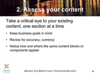 2. Assess your content
Take a critical eye to your existing
content, one section at a time
• Keep business goals in mind
• Review for accuracy, currency
• Notice how and where the same content blocks or
components appear

@Experis_GCS @AllisonYJoyce #ContentAudit @LavaCon

19

 