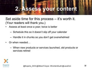2. Assess your content
Set aside time for this process – it’s worth it.
(Your readers will thank you.)
• Assess at least once a year; twice is better
– Schedule this so it doesn’t slip off your calendar
– Handle it in chunks so you don’t get overwhelmed
• Or when needed…
– When new products or services launched, old products or
services retired

@Experis_GCS @AllisonYJoyce #ContentAudit @LavaCon

22

 