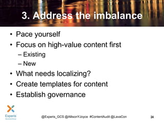 3. Address the imbalance
• Pace yourself
• Focus on high-value content first
– Existing
– New

• What needs localizing?
• Create templates for content
• Establish governance
@Experis_GCS @AllisonYJoyce #ContentAudit @LavaCon

24

 