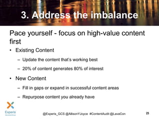 3. Address the imbalance
Pace yourself - focus on high-value content
first
• Existing Content
– Update the content that’s working best

– 20% of content generates 80% of interest

• New Content
– Fill in gaps or expand in successful content areas

– Repurpose content you already have

@Experis_GCS @AllisonYJoyce #ContentAudit @LavaCon

25

 