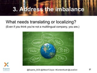 3. Address the imbalance
What needs translating or localizing?
(Even if you think you’re not a multilingual company, you are.)

@Experis_GCS @AllisonYJoyce #ContentAudit @LavaCon

27

 