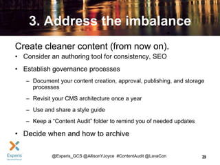 3. Address the imbalance
Create cleaner content (from now on).
• Consider an authoring tool for consistency, SEO
• Establish governance processes
– Document your content creation, approval, publishing, and storage
processes
– Revisit your CMS architecture once a year
– Use and share a style guide
– Keep a “Content Audit” folder to remind you of needed updates

• Decide when and how to archive
@Experis_GCS @AllisonYJoyce #ContentAudit @LavaCon

29

 
