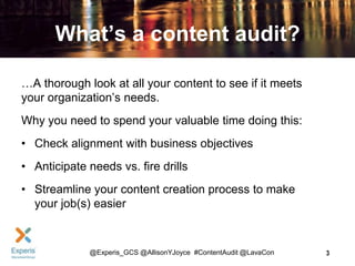What’s a content audit?
…A thorough look at all your content to see if it meets
your organization’s needs.
Why you need to spend your valuable time doing this:
• Check alignment with business objectives
• Anticipate needs vs. fire drills
• Streamline your content creation process to make
your job(s) easier

@Experis_GCS @AllisonYJoyce #ContentAudit @LavaCon

3

 