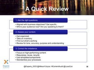 A Quick Review
1. Ask the right questions.
• Aligned with business objectives? Get specific.
• Who’s your audience now? Are you speaking to them?
2. Assess your content.
• Get organized
• Take an inventory
• Find out what’s working
• Review for tone, accuracy, purpose and understanding
3. Correct the imbalance.
• Focus on high-performing content
• Repurpose, reuse, recycle
• Use templates/components
• Standardize your processes
@Experis_GCS @AllisonYJoyce #ContentAudit @LavaCon

30

 