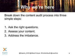 Why we’re here
Break down the content audit process into three
simple steps:
1. Ask the right questions.
2. Assess your content.
3. Address the imbalance.

@Experis_GCS @AllisonYJoyce #ContentAudit @LavaCon

5

 