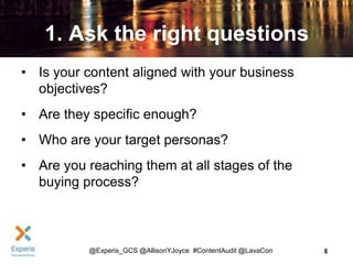 1. Ask the right questions
• Is your content aligned with your business
objectives?
• Are they specific enough?
• Who are your target personas?
• Are you reaching them at all stages of the
buying process?

@Experis_GCS @AllisonYJoyce #ContentAudit @LavaCon

6

 