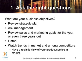 1. Ask the right questions
What are your business objectives?
• Review strategic plan
• Ask management
• Review sales and marketing goals for the year
or even three years out
• Listen!
• Watch trends in market and among competitors
– Have a realistic view of your product/service in
market
@Experis_GCS @AllisonYJoyce #ContentAudit @LavaCon

7

 