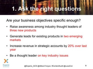 1. Ask the right questions
Are your business objectives specific enough?
• Raise awareness among industry thought leaders of
three new products
• Generate leads for existing products in two emerging
markets
• Increase revenue in strategic accounts by 20% over last
year

• Be a thought leader on key industry issues

@Experis_GCS @AllisonYJoyce #ContentAudit @LavaCon

9

 