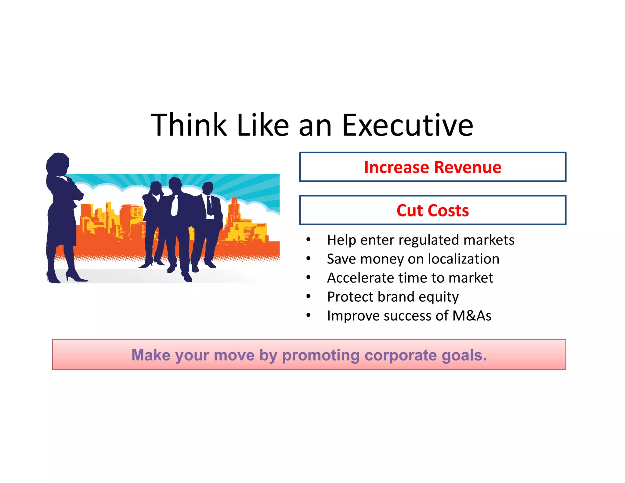 Think Like an Executive
Increase Revenue
Cut Costs
•
•
•
•
•

Help enter regulated markets 
Save money on localization
Accelerate time to market
Protect brand equity
Improve success of M&As

Make your move by promoting corporate goals.

 