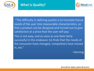 What is Quality?

“The difficulty in defining quality is to translate future
needs of the user into measurable characteristics, so
that a product can be designed and turned out to give
satisfaction at a price that the user will pay.
This is not easy, and as soon as one feels fairly
successful in the endeavor, he finds that the needs of
the consumer have changed, competitors have moved
in, etc.”
–Deming

@mindlinker @gala_global @LavaCon

 