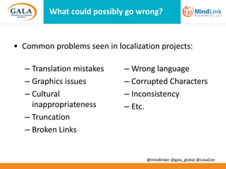 What could possibly go wrong?

• Common problems seen in localization projects:
– Translation mistakes
– Graphics issues
– Cultural
inappropriateness
– Truncation
– Broken Links

– Wrong language
– Corrupted Characters
– Inconsistency
– Etc.

@mindlinker @gala_global @LavaCon

 