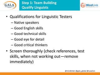 Step 1: Team Building
Qualify Linguists

• Qualifications for Linguistic Testers
– Native speakers
– Good English skills
– Good technical skills
– Good eye for detail
– Good critical thinkers

• Screen thoroughly (check references, test
skills, when not working out—remove
immediately)
@mindlinker @gala_global @LavaCon

 