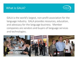 What is GALA?
GALA is the world's largest, non‐profit association for the 
language industry.  GALA provides resources, education, 
and advocacy for the language business.  Member 
companies are vendors and buyers of language services 
and technologies. 

www.gala‐global.org

 