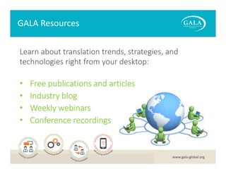 GALA Resources
Learn about translation trends, strategies, and 
technologies right from your desktop:

•
•
•
•

Free publications and articles
Industry blog 
Weekly webinars 
Conference recordings

www.gala‐global.org

 
