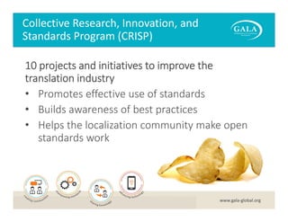 Collective Research, Innovation, and 
Standards Program (CRISP)
10 projects and initiatives to improve the 
translation industry
• Promotes effective use of standards
• Builds awareness of best practices
• Helps the localization community make open 
standards work

www.gala‐global.org

 