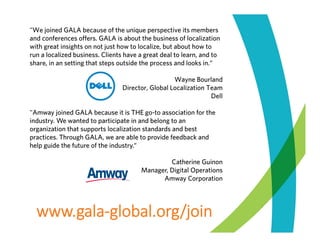 "We joined GALA because of the unique perspective its members
and conferences offers. GALA is about the business of localization
with great insights on not just how to localize, but about how to
run a localized business. Clients have a great deal to learn, and to
share, in an setting that steps outside the process and looks in.“
Wayne Bourland
Director, Global Localization Team
Dell
"Amway joined GALA because it is THE go-to association for the
industry. We wanted to participate in and belong to an
organization that supports localization standards and best
practices. Through GALA, we are able to provide feedback and
help guide the future of the industry.“
Catherine Guinon
Manager, Digital Operations
Amway Corporation

www.gala‐global.org/join

 