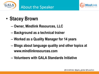 About the Speaker

• Stacey Brown
– Owner, Mindlink Resources, LLC

– Background as a technical trainer
– Worked as a Quality Manager for 14 years
– Blogs about language quality and other topics at
www.mindlinkresources.com
– Volunteers with GALA Standards Initiative
@mindlinker @gala_global @LavaCon

 