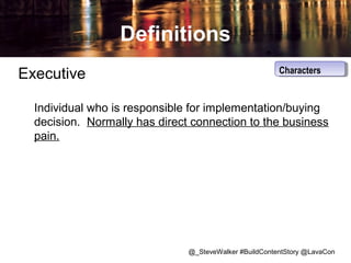 Definitions
Executive

Characters
Characters

Individual who is responsible for implementation/buying
decision. Normally has direct connection to the business
pain.

@_SteveWalker #BuildContentStory @LavaCon

 