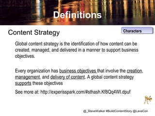 Definitions
Content Strategy

Characters
Characters

Global content strategy is the identification of how content can be
created, managed, and delivered in a manner to support business
objectives.
Every organization has business objectives that involve the creation,
management, and delivery of content. A global content strategy
supports these objectives
See more at: http://experisspark.com/#sthash.Kf8Qq4WI.dpuf

@_SteveWalker #BuildContentStory @LavaCon

 
