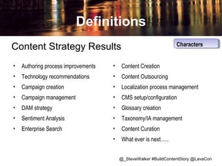 Definitions
Characters
Characters

Content Strategy Results
•

Authoring process improvements

•

Content Creation

•

Technology recommendations

•

Content Outsourcing

•

Campaign creation

•

Localization process management

•

Campaign management

•

CMS setup/configuration

•

DAM strategy

•

Glossary creation

•

Sentiment Analysis

•

Taxonomy/IA management

•

Enterprise Search

•

Content Curation

•

What ever is next…..
@_SteveWalker #BuildContentStory @LavaCon

 