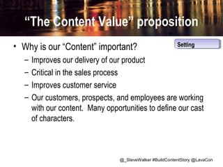 “The Content Value” proposition
• Why is our “Content” important?
–
–
–
–

Setting
Setting

Improves our delivery of our product
Critical in the sales process
Improves customer service
Our customers, prospects, and employees are working
with our content. Many opportunities to define our cast
of characters.

@_SteveWalker #BuildContentStory @LavaCon

 