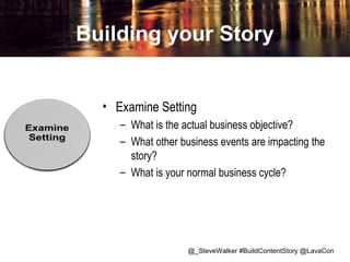 Building your Story
• Examine Setting
– What is the actual business objective?
– What other business events are impacting the
story?
– What is your normal business cycle?

@_SteveWalker #BuildContentStory @LavaCon

 