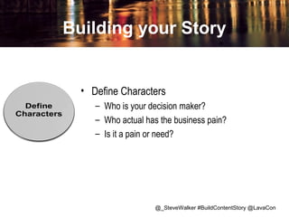 Building your Story

• Define Characters
– Who is your decision maker?
– Who actual has the business pain?
– Is it a pain or need?

@_SteveWalker #BuildContentStory @LavaCon

 